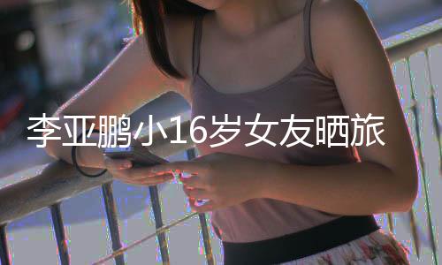 照 鹏小鹏女朋友李亚旅行李亚友晒岁女是谁
